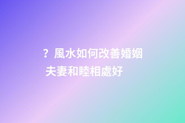 ？風水如何改善婚姻 夫妻和睦相處好